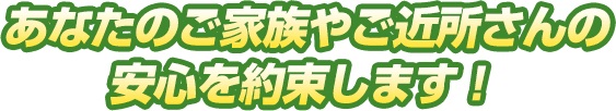 あなたご家族やご近所さんの安心を約束します！